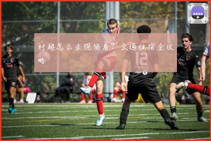 村超怎么去现场看？交通住宿全攻略