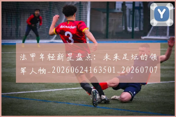 法甲年轻新星盘点：未来足坛的领军人物_20260624163501_20260707153342