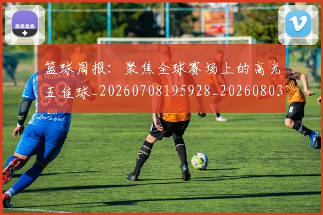 篮球周报:聚焦全球赛场上的高光五佳球_20260708195928_20260803134631
