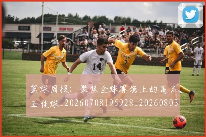 篮球周报：聚焦全球赛场上的高光五佳球_20260708195928_20260803134631