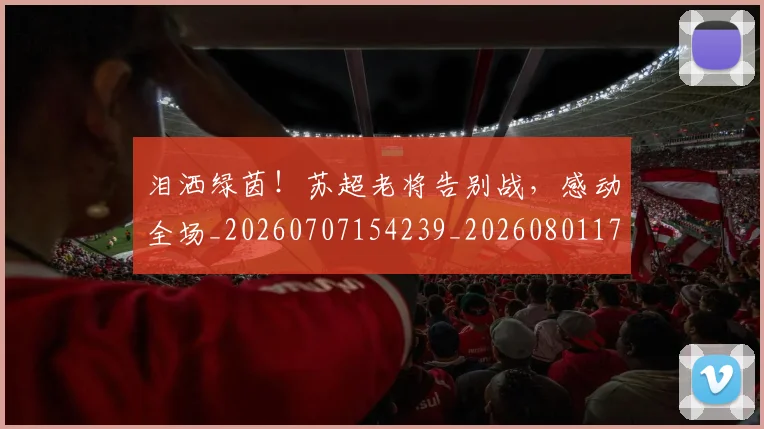 泪洒绿茵！苏超老将告别战，感动全场_20260707154239_20260801173743