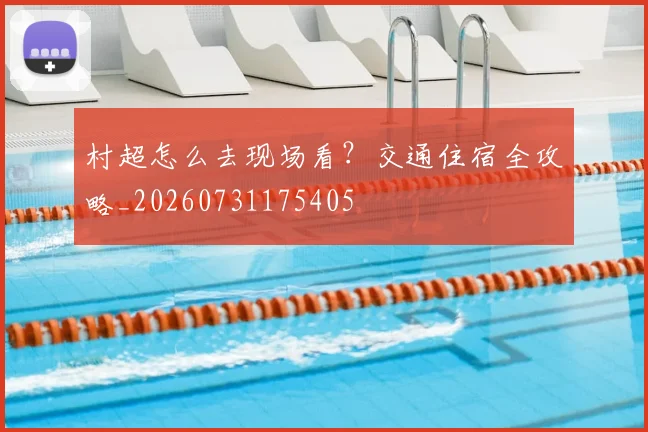 村超怎么去现场看?交通住宿全攻略_20260731175405