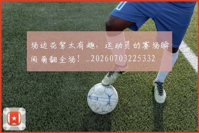 场边花絮太有趣,运动员的赛场瞬间萌翻全场!_20260703225332