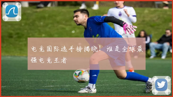 电竞国际选手榜揭晓！谁是全球最强电竞王者