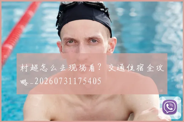 村超怎么去现场看？交通住宿全攻略_20260731175405