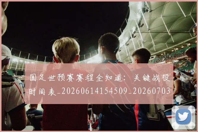 国足世预赛赛程全知道：关键战役时间表_20260614154509_20260703223113_20260719162018