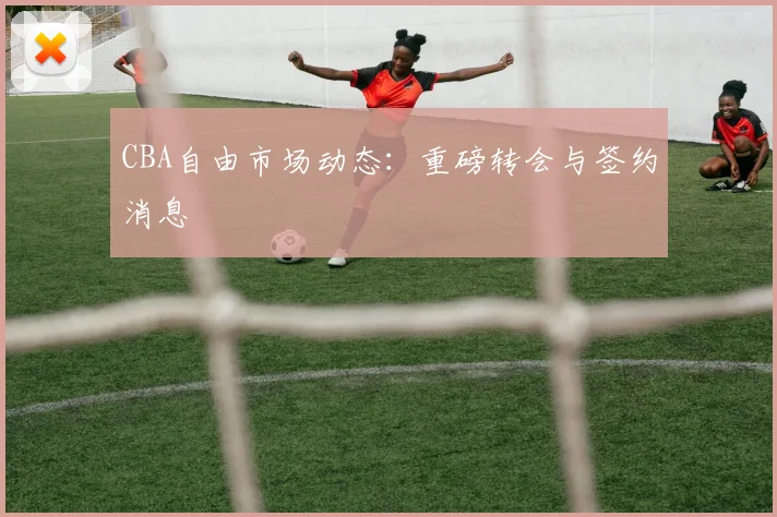 CBA自由市场动态：重磅转会与签约消息