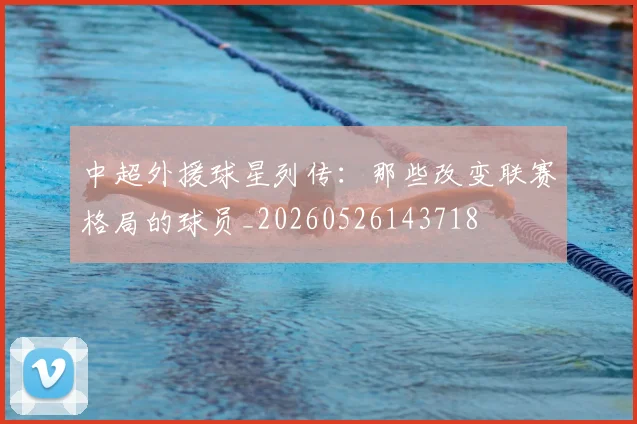 中超外援球星列传:那些改变联赛格局的球员_20260526143718