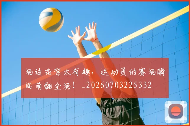 场边花絮太有趣，运动员的赛场瞬间萌翻全场！_20260703225332