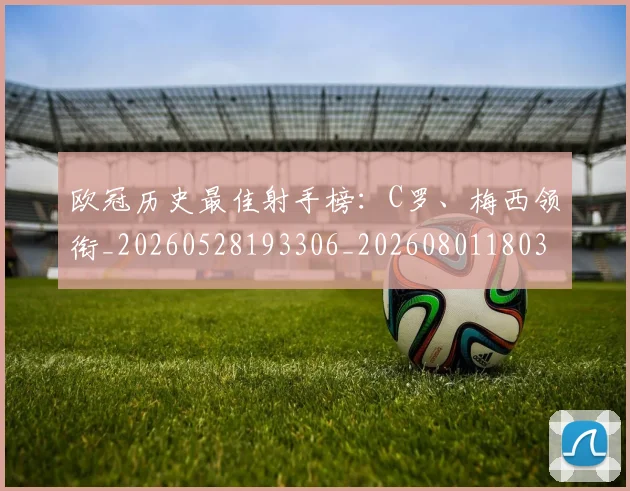 欧冠历史最佳射手榜：C罗、梅西领衔_20260528193306_20260801180314