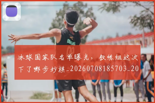 冰球国家队名单曝光,教练组这次下了哪步妙棋_20260708185703_20260718005655
