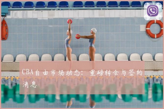 CBA自由市场动态:重磅转会与签约消息